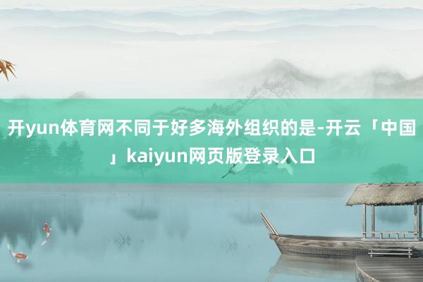 开yun体育网不同于好多海外组织的是-开云「中国」kaiyun网页版登录入口