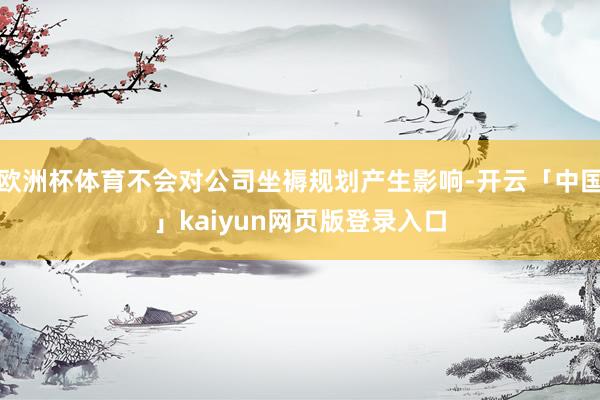 欧洲杯体育不会对公司坐褥规划产生影响-开云「中国」kaiyun网页版登录入口