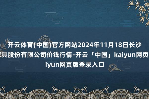 开云体育(中国)官方网站2024年11月18日长沙马王堆农家具股份有限公司价钱行情-开云「中国」kaiyun网页版登录入口