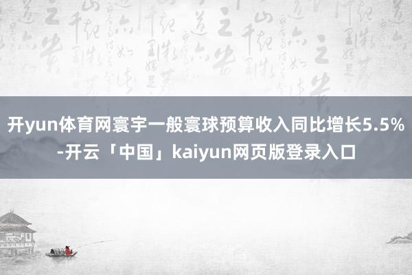 开yun体育网寰宇一般寰球预算收入同比增长5.5%-开云「中国」kaiyun网页版登录入口