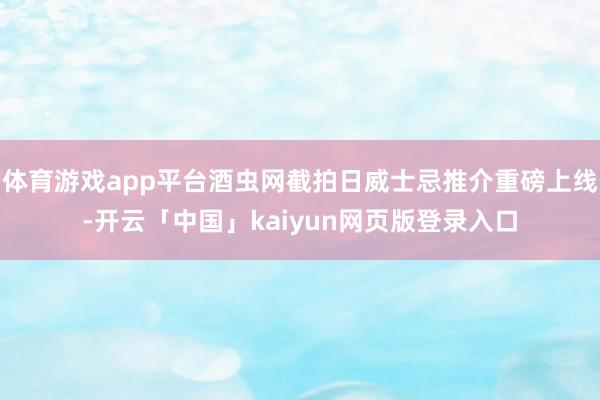 体育游戏app平台酒虫网截拍日威士忌推介重磅上线-开云「中国」kaiyun网页版登录入口