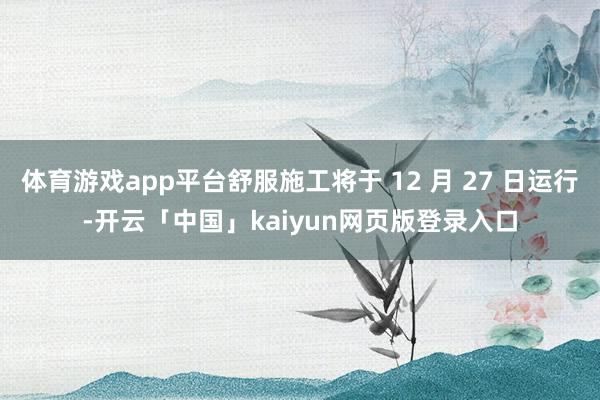 体育游戏app平台舒服施工将于 12 月 27 日运行-开云「中国」kaiyun网页版登录入口