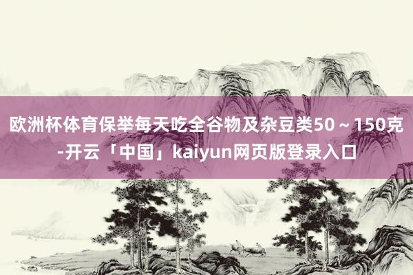 欧洲杯体育保举每天吃全谷物及杂豆类50～150克-开云「中国」kaiyun网页版登录入口